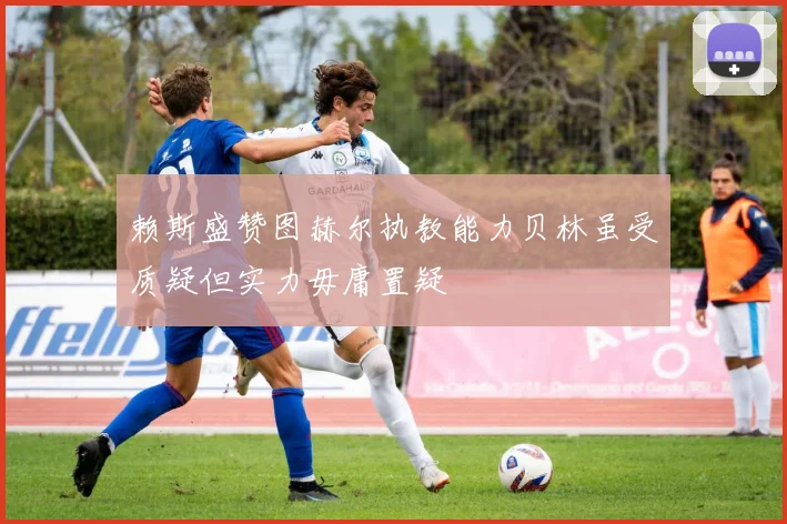 赖斯盛赞图赫尔执教能力贝林虽受质疑但实力毋庸置疑