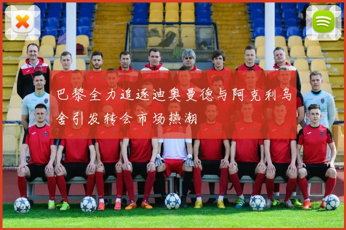 巴黎全力追逐迪奥曼德与阿克利乌舍引发转会市场热潮