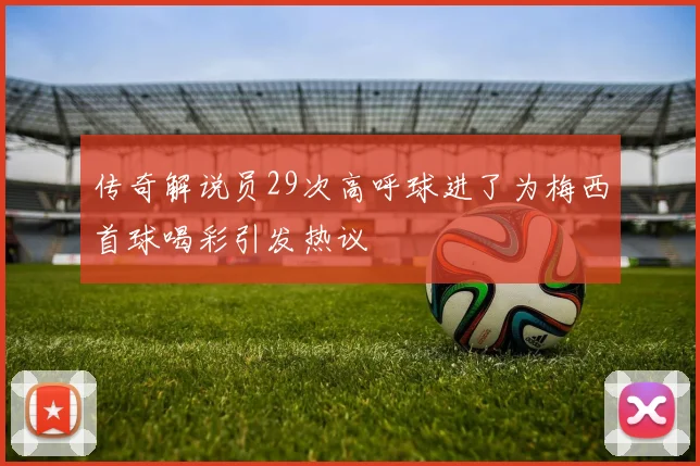 传奇解说员29次高呼球进了为梅西首球喝彩引发热议