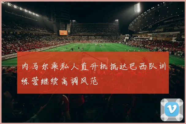 内马尔乘私人直升机抵达巴西队训练营继续高调风范