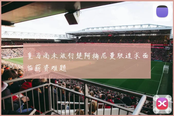 皇马尚未放行楚阿梅尼曼联追求面临薪资难题