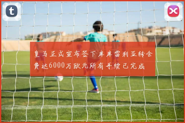 皇马正式宣布签下库库雷利亚转会费达6000万欧元所有手续已完成