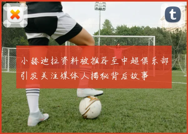 小赫迪拉资料被推荐至中超俱乐部引发关注媒体人揭秘背后故事