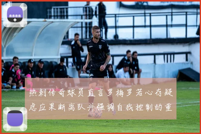 热刺传奇球员直言罗梅罗若心存疑虑应果断离队并强调自我控制的重要性