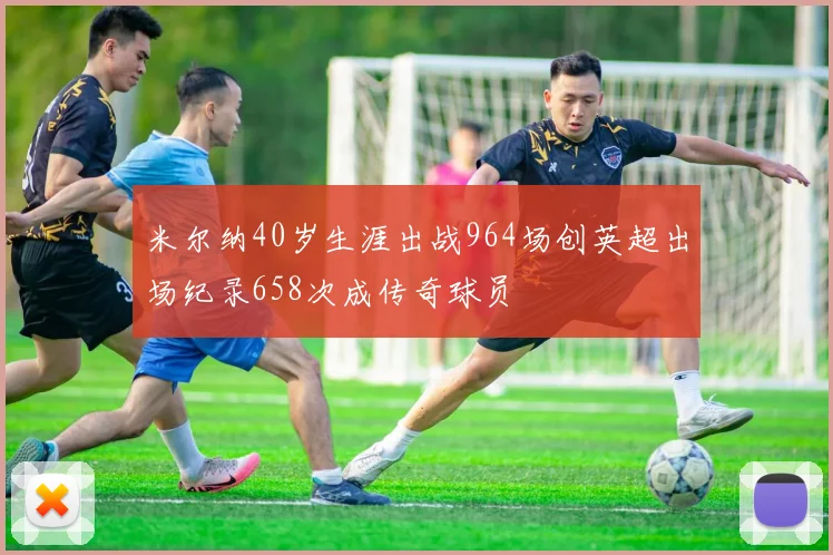 米尔纳40岁生涯出战964场创英超出场纪录658次成传奇球员
