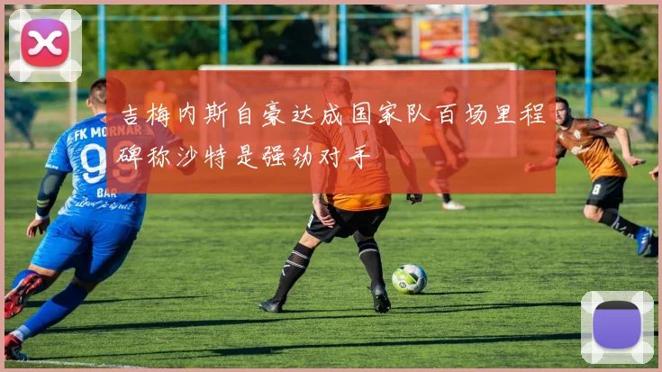 吉梅内斯自豪达成国家队百场里程碑称沙特是强劲对手