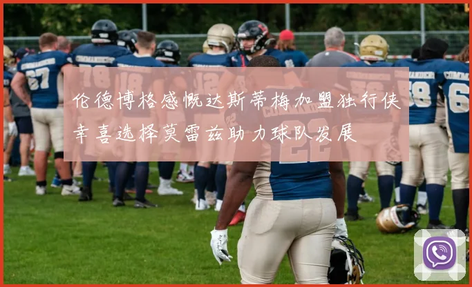 伦德博格感慨达斯蒂梅加盟独行侠幸喜选择莫雷兹助力球队发展