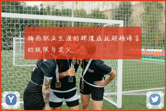 梅西职业生涯的辉煌成就超越语言的极限与定义