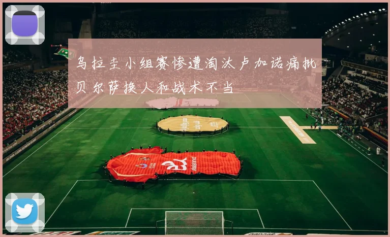 乌拉圭小组赛惨遭淘汰卢加诺痛批贝尔萨换人和战术不当