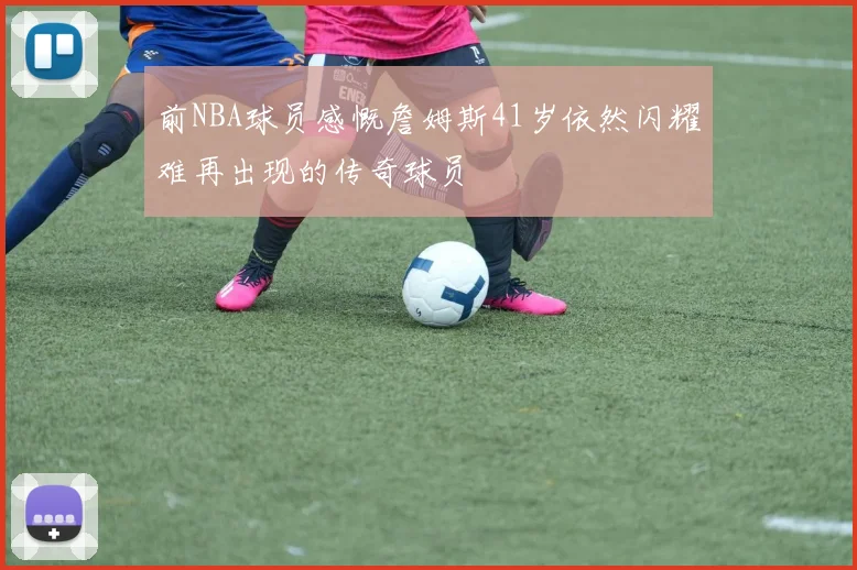 前NBA球员感慨詹姆斯41岁依然闪耀难再出现的传奇球员