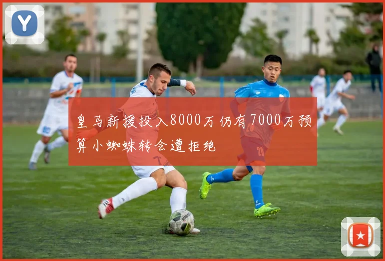 皇马新援投入8000万仍有7000万预算小蜘蛛转会遭拒绝