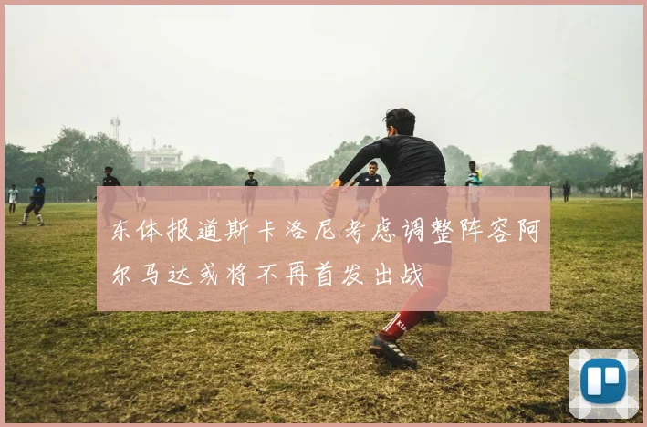 东体报道斯卡洛尼考虑调整阵容阿尔马达或将不再首发出战